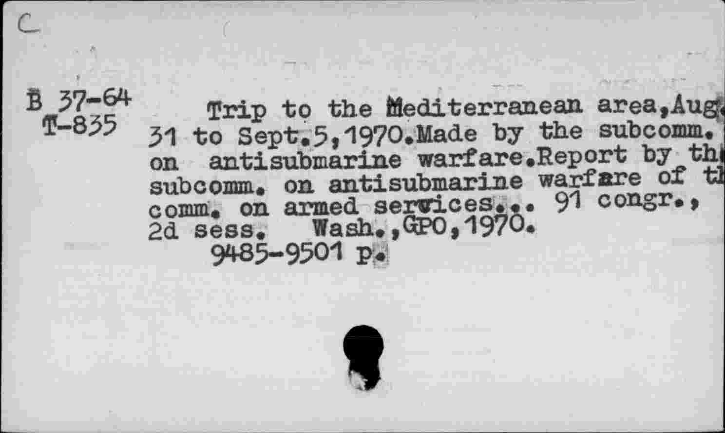 ﻿57-64
T-855
Trip to the Mediterranean area, Aug, 31 to Sept.5,197O.Made by the subcomm. | on antisubmarine warfare.Report by th subcomm, on an tit submarine warfare of tl comm, on armed services... 91 congr., 2d sess.	Wash.,QPO,1970.
9*85-9501 p.